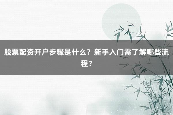 股票配资开户步骤是什么？新手入门需了解哪些流程？