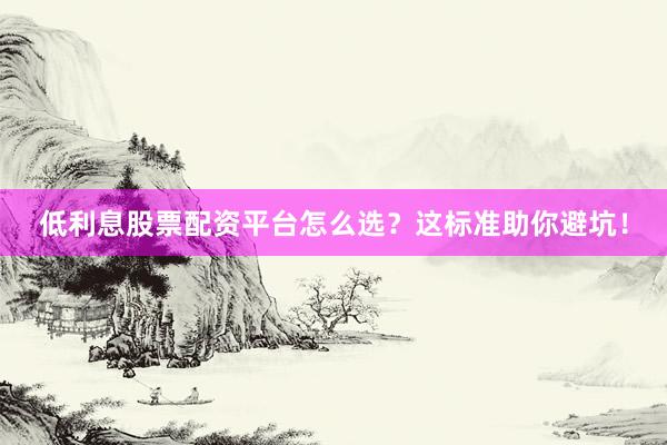 低利息股票配资平台怎么选？这标准助你避坑！