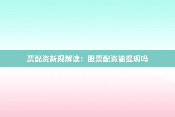 票配资新规解读：股票配资能提现吗