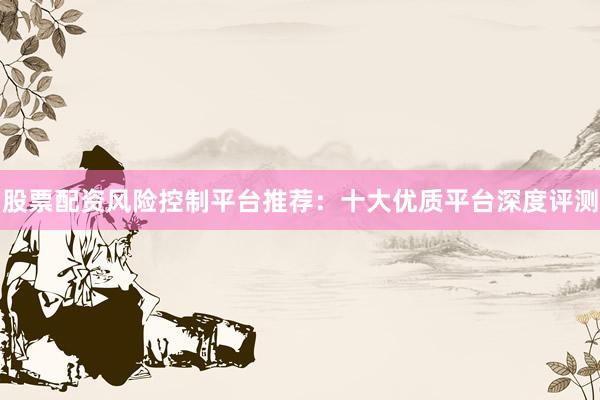 股票配资风险控制平台推荐：十大优质平台深度评测