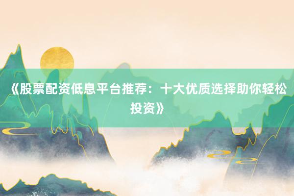 《股票配资低息平台推荐：十大优质选择助你轻松投资》