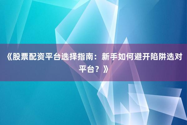 《股票配资平台选择指南：新手如何避开陷阱选对平台？》