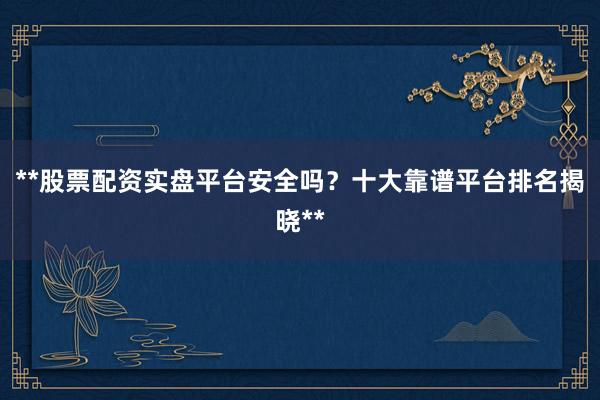 **股票配资实盘平台安全吗？十大靠谱平台排名揭晓**
