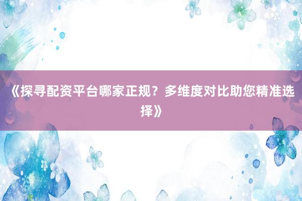 《探寻配资平台哪家正规？多维度对比助您精准选择》