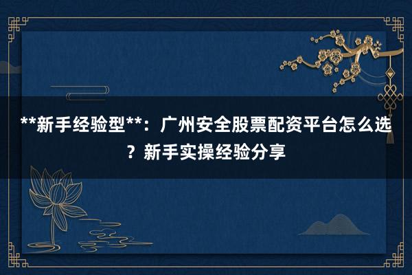 **新手经验型**：广州安全股票配资平台怎么选？新手实操经验分享