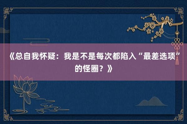 《总自我怀疑：我是不是每次都陷入“最差选项”的怪圈？》