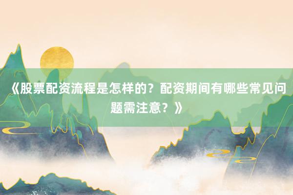 《股票配资流程是怎样的？配资期间有哪些常见问题需注意？》