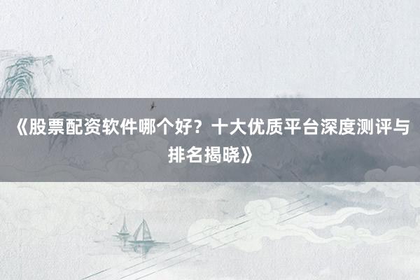 《股票配资软件哪个好？十大优质平台深度测评与排名揭晓》