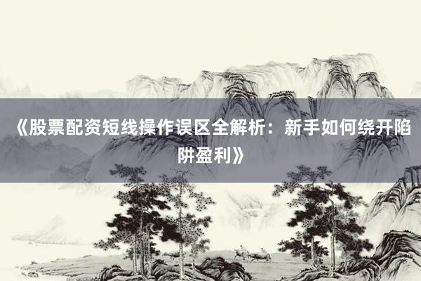 《股票配资短线操作误区全解析：新手如何绕开陷阱盈利》
