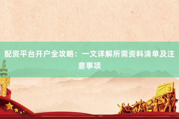 配资平台开户全攻略：一文详解所需资料清单及注意事项