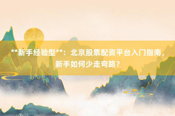 **新手经验型**：北京股票配资平台入门指南，新手如何少走弯路？