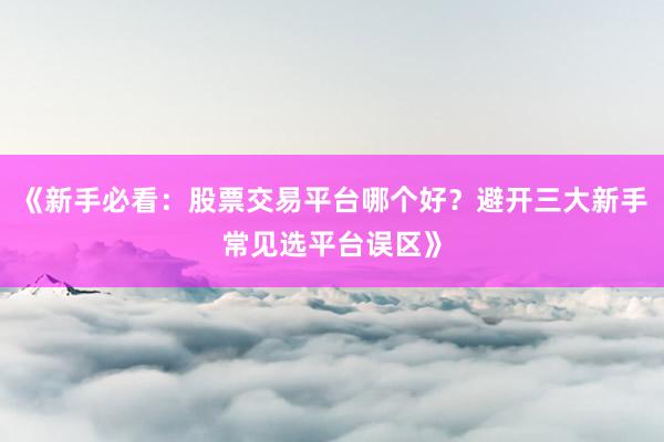 《新手必看：股票交易平台哪个好？避开三大新手常见选平台误区》