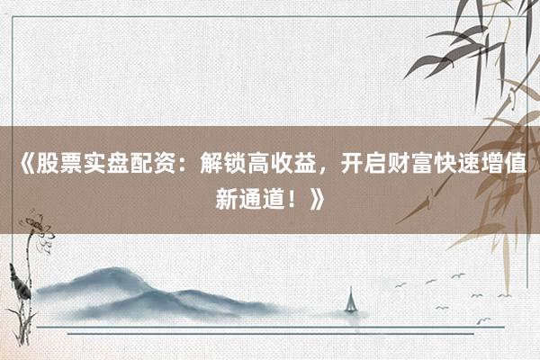 《股票实盘配资：解锁高收益，开启财富快速增值新通道！》