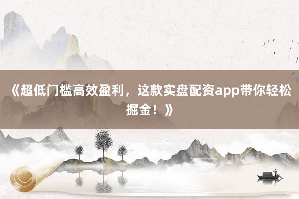 《超低门槛高效盈利，这款实盘配资app带你轻松掘金！》