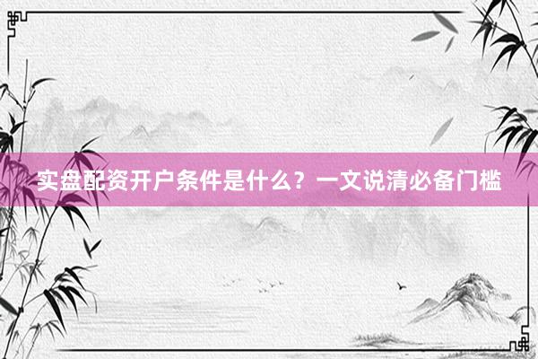 实盘配资开户条件是什么？一文说清必备门槛