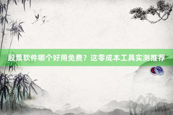 股票软件哪个好用免费？这零成本工具实测推荐