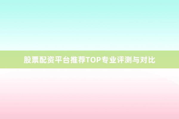 股票配资平台推荐TOP专业评测与对比