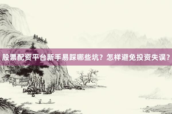 股票配资平台新手易踩哪些坑？怎样避免投资失误？