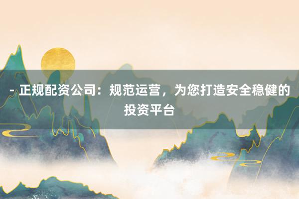 - 正规配资公司：规范运营，为您打造安全稳健的投资平台