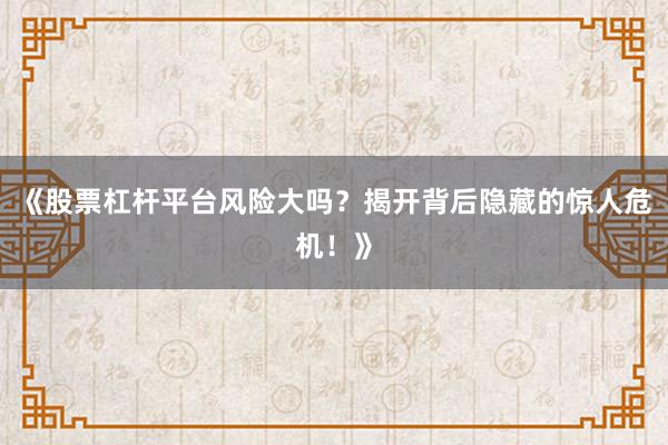 《股票杠杆平台风险大吗？揭开背后隐藏的惊人危机！》